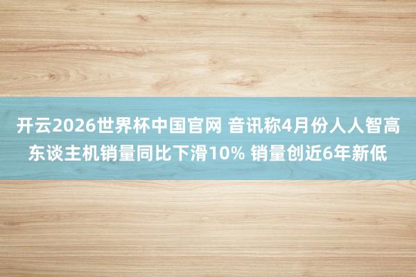 开云2026世界杯中国官网 音讯称4月份人人智高东谈主机销量同比下滑10% 销量创近6年新低