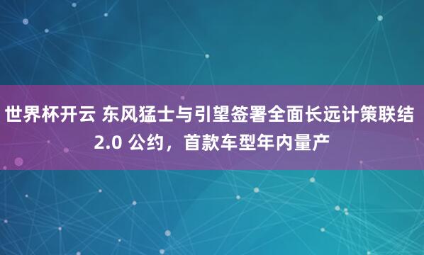 世界杯开云 东风猛士与引望签署全面长远计策联结 2.0 公约,首款车型年内量产