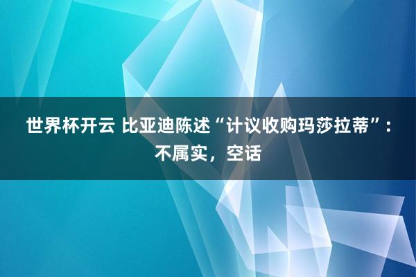 世界杯开云 比亚迪陈述“计议收购玛莎拉蒂”:不属实,空话