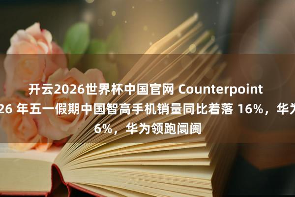 开云2026世界杯中国官网 Counterpoint 汇报:2026 年五一假期中国智高手机销量同比着落 16%,华为领跑阛阓