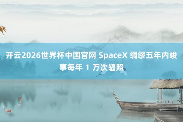 开云2026世界杯中国官网 SpaceX 绸缪五年内竣事每年 1 万次辐照