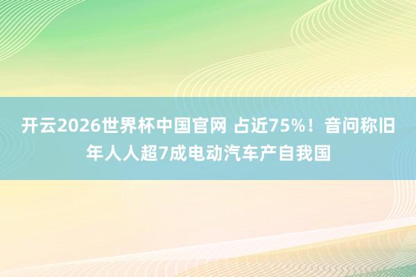 开云2026世界杯中国官网 占近75%!音问称旧年人人超7成电动汽车产自我国