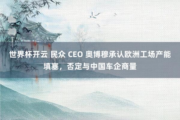 世界杯开云 民众 CEO 奥博穆承认欧洲工场产能填塞,否定与中国车企商量