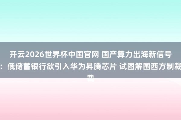 开云2026世界杯中国官网 国产算力出海新信号:俄储蓄银行欲引入华为昇腾芯片 试图解围西方制裁