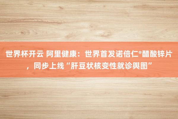 世界杯开云 阿里健康:世界首发诺倍仁®醋酸锌片,同步上线“肝豆状核变性就诊舆图”