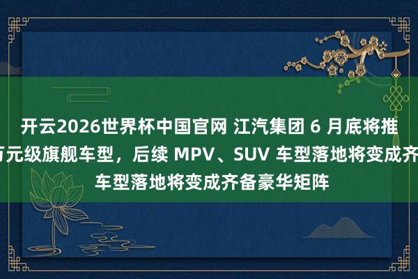 开云2026世界杯中国官网 江汽集团 6 月底将推尊界 200 万元级旗舰车型,后续 MPV、SUV 车型落地将变成齐备豪华矩阵