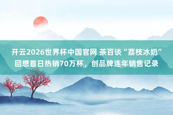 开云2026世界杯中国官网 茶百谈“荔枝冰奶”回想首日热销70万杯,创品牌连年销售记录