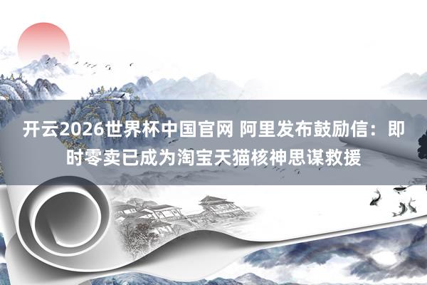 开云2026世界杯中国官网 阿里发布鼓励信:即时零卖已成为淘宝天猫核神思谋救援