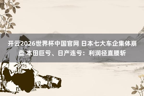 开云2026世界杯中国官网 日本七大车企集体崩盘 本田巨亏、日产连亏:利润径直腰斩