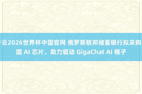 开云2026世界杯中国官网 俄罗斯联邦储蓄银行拟采购中国 AI 芯片，助力驱动 GigaChat AI 模子