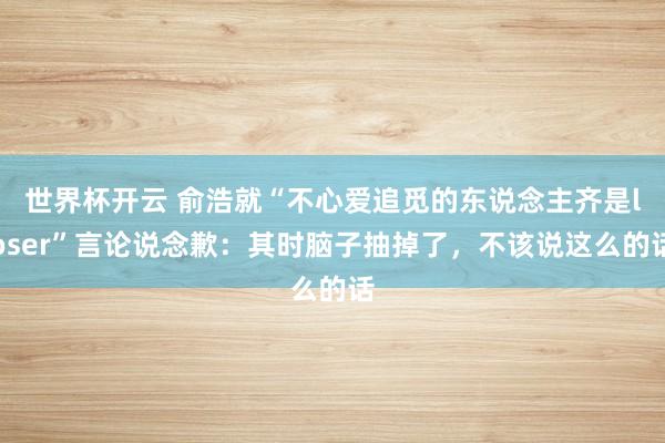 世界杯开云 俞浩就“不心爱追觅的东说念主齐是loser”言论说念歉:其时脑子抽掉了,不该说这么的话