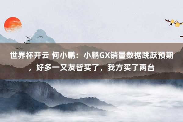 世界杯开云 何小鹏:小鹏GX销量数据跳跃预期,好多一又友皆买了,我方买了两台