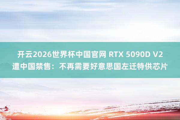 开云2026世界杯中国官网 RTX 5090D V2遭中国禁售:不再需要好意思国左迁特供芯片