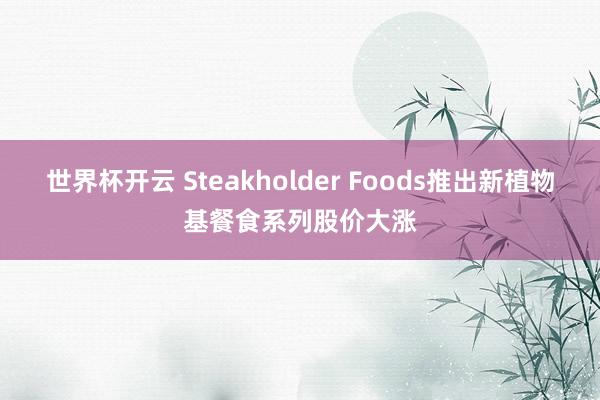 世界杯开云 Steakholder Foods推出新植物基餐食系列股价大涨