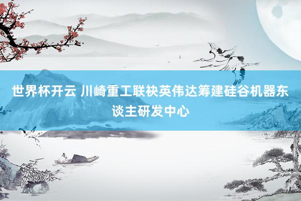世界杯开云 川崎重工联袂英伟达筹建硅谷机器东谈主研发中心