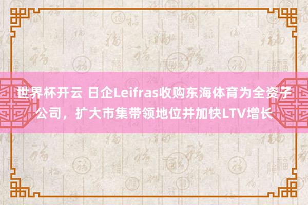 世界杯开云 日企Leifras收购东海体育为全资子公司,扩大市集带领地位并加快LTV增长