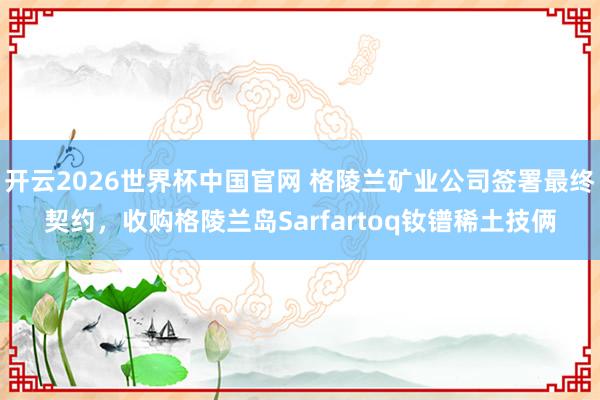 开云2026世界杯中国官网 格陵兰矿业公司签署最终契约,收购格陵兰岛Sarfartoq钕镨稀土技俩