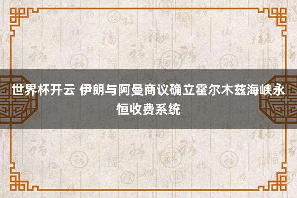 世界杯开云 伊朗与阿曼商议确立霍尔木兹海峡永恒收费系统