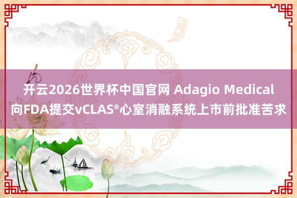 开云2026世界杯中国官网 Adagio Medical向FDA提交vCLAS®心室消融系统上市前批准苦求
