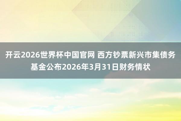 开云2026世界杯中国官网 西方钞票新兴市集债务基金公布2026年3月31日财务情状