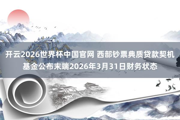 开云2026世界杯中国官网 西部钞票典质贷款契机基金公布末端2026年3月31日财务状态