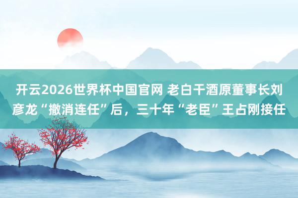 开云2026世界杯中国官网 老白干酒原董事长刘彦龙“撤消连任”后,三十年“老臣”王占刚接任