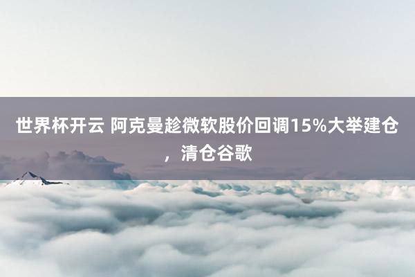 世界杯开云 阿克曼趁微软股价回调15%大举建仓,清仓谷歌