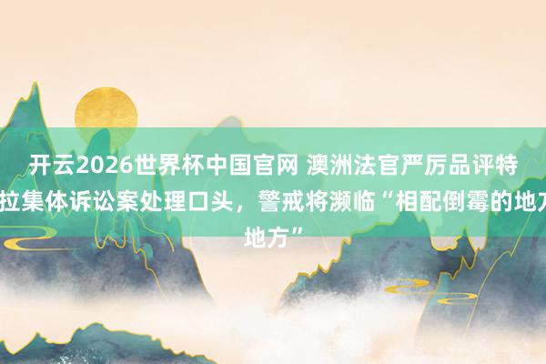 开云2026世界杯中国官网 澳洲法官严厉品评特斯拉集体诉讼案处理口头,警戒将濒临“相配倒霉的地方”