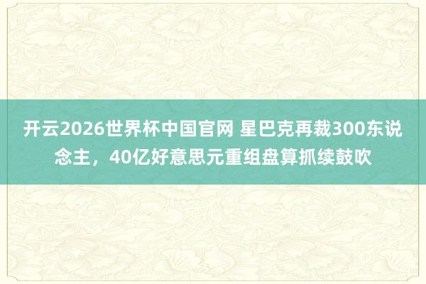 开云2026世界杯中国官网 星巴克再裁300东说念主,40亿好意思元重组盘算抓续鼓吹