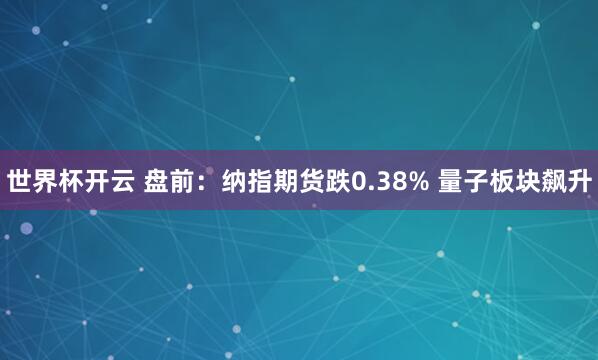 世界杯开云 盘前:纳指期货跌0.38% 量子板块飙升