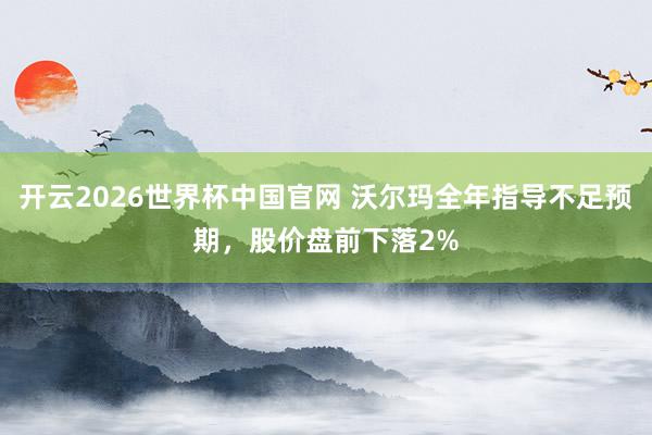 开云2026世界杯中国官网 沃尔玛全年指导不足预期,股价盘前下落2%