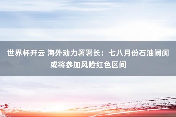 世界杯开云 海外动力署署长:七八月份石油阛阓或将参加风险红色区间