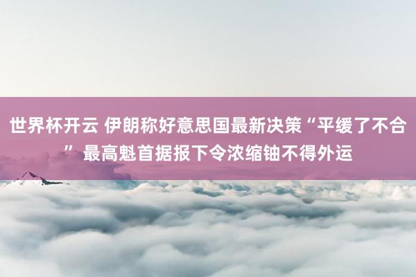 世界杯开云 伊朗称好意思国最新决策“平缓了不合” 最高魁首据报下令浓缩铀不得外运