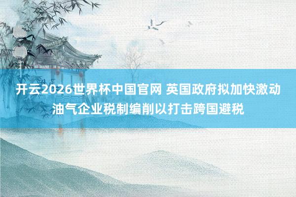 开云2026世界杯中国官网 英国政府拟加快激动油气企业税制编削以打击跨国避税