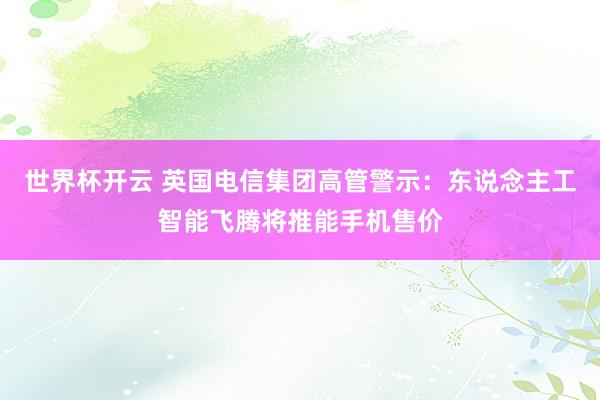世界杯开云 英国电信集团高管警示:东说念主工智能飞腾将推能手机售价