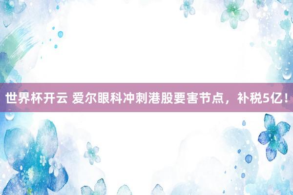 世界杯开云 爱尔眼科冲刺港股要害节点,补税5亿!