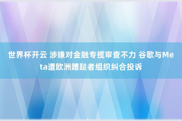 世界杯开云 涉嫌对金融专揽审查不力 谷歌与Meta遭欧洲蹧跶者组织纠合投诉