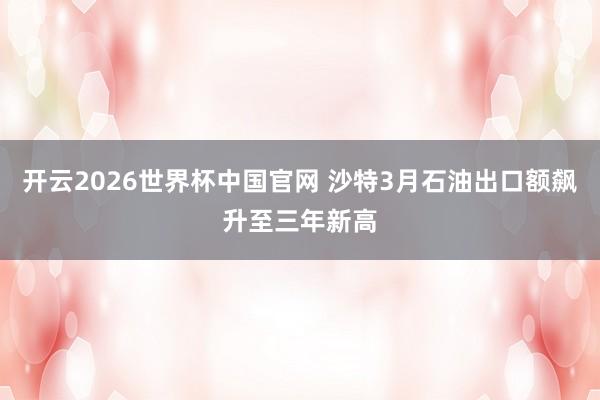开云2026世界杯中国官网 沙特3月石油出口额飙升至三年新高