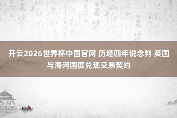 开云2026世界杯中国官网 历经四年说念判 英国与海湾国度兑现交易契约