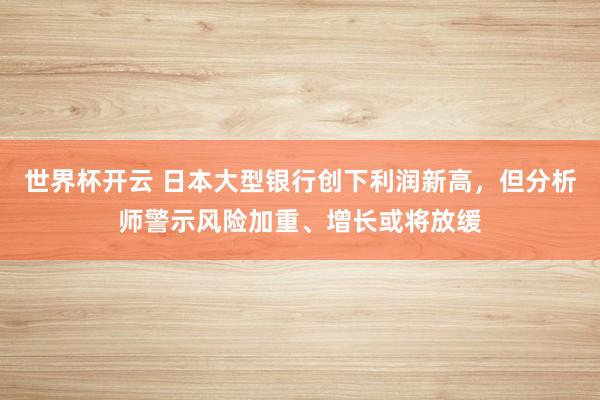 世界杯开云 日本大型银行创下利润新高,但分析师警示风险加重、增长或将放缓