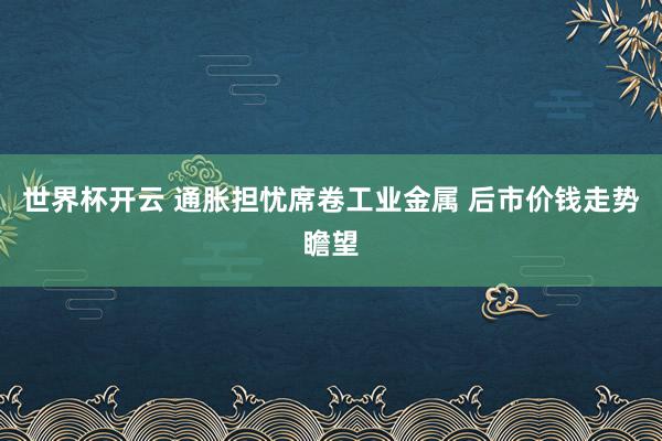 世界杯开云 通胀担忧席卷工业金属 后市价钱走势瞻望