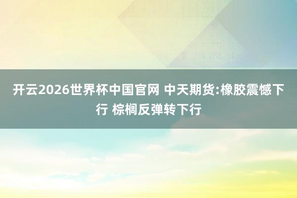 开云2026世界杯中国官网 中天期货:橡胶震憾下行 棕榈反弹转下行