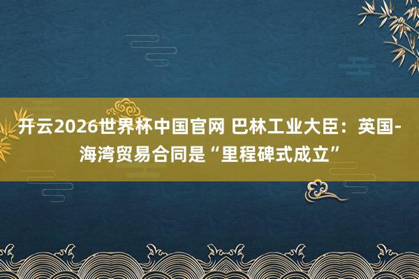 开云2026世界杯中国官网 巴林工业大臣:英国-海湾贸易合同是“里程碑式成立”