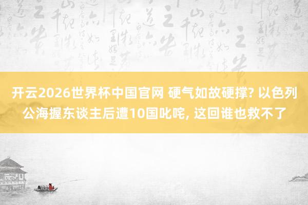 开云2026世界杯中国官网 硬气如故硬撑? 以色列公海握东谈主后遭10国叱咤， 这回谁也救不了