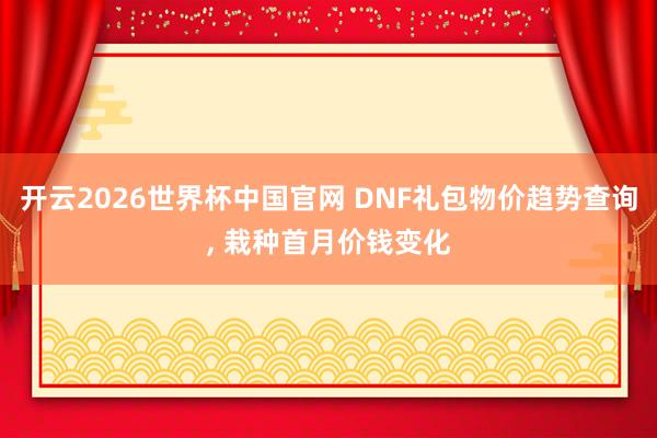 开云2026世界杯中国官网 DNF礼包物价趋势查询, 栽种首月价钱变化