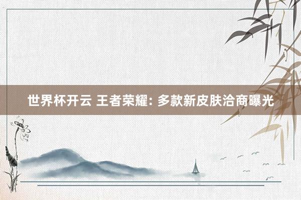 世界杯开云 王者荣耀: 多款新皮肤洽商曝光