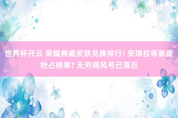 世界杯开云 荣耀典藏皮肤兑换排行! 安琪拉等新皮抢占榜单? 无穷飓风号已落后