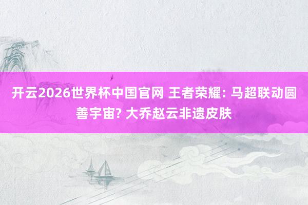 开云2026世界杯中国官网 王者荣耀: 马超联动圆善宇宙? 大乔赵云非遗皮肤