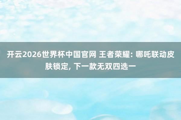 开云2026世界杯中国官网 王者荣耀: 哪吒联动皮肤锁定, 下一款无双四选一