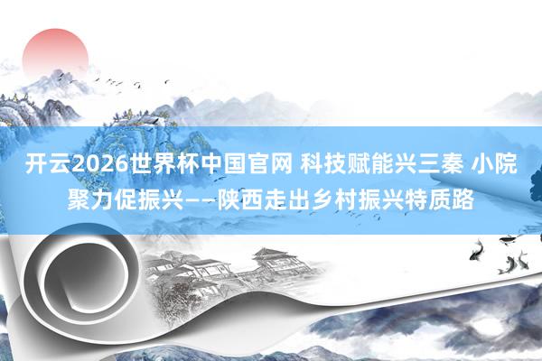 开云2026世界杯中国官网 科技赋能兴三秦 小院聚力促振兴——陕西走出乡村振兴特质路